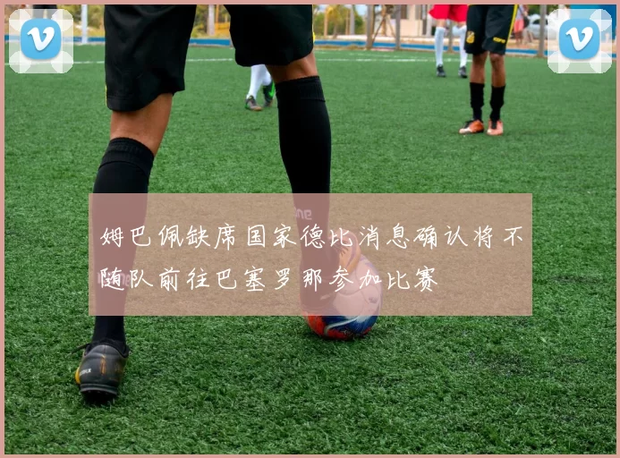 姆巴佩缺席国家德比消息确认将不随队前往巴塞罗那参加比赛