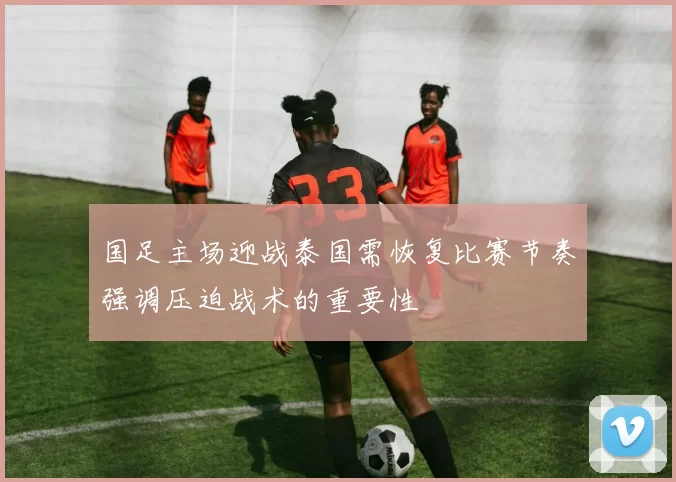 国足主场迎战泰国需恢复比赛节奏强调压迫战术的重要性