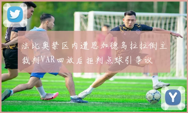 法比奥禁区内遭恩加德乌拉拉倒主裁判VAR回放后拒判点球引争议
