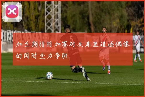 加兰期待附加赛对决库里追逐偶像的同时全力争胜