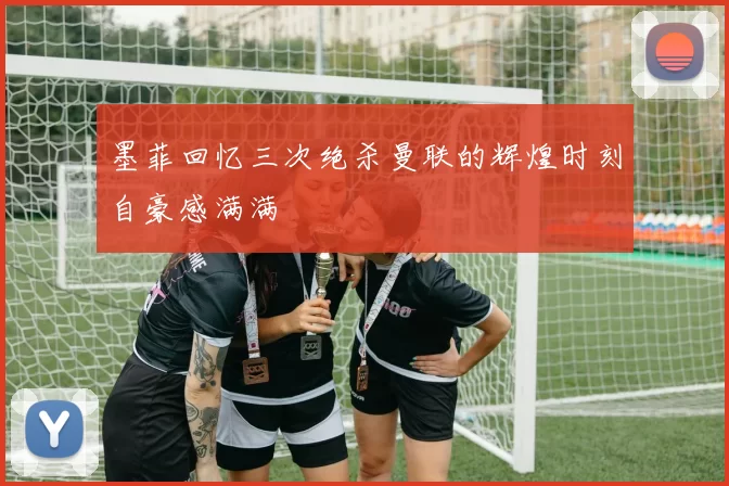 墨菲回忆三次绝杀曼联的辉煌时刻自豪感满满