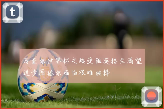 马奎尔世界杯之路受阻英格兰渴望进步图赫尔面临艰难抉择