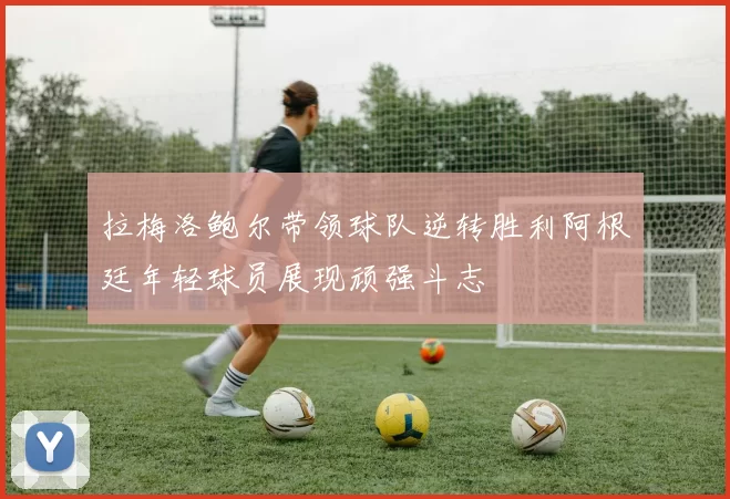 拉梅洛鲍尔带领球队逆转胜利阿根廷年轻球员展现顽强斗志