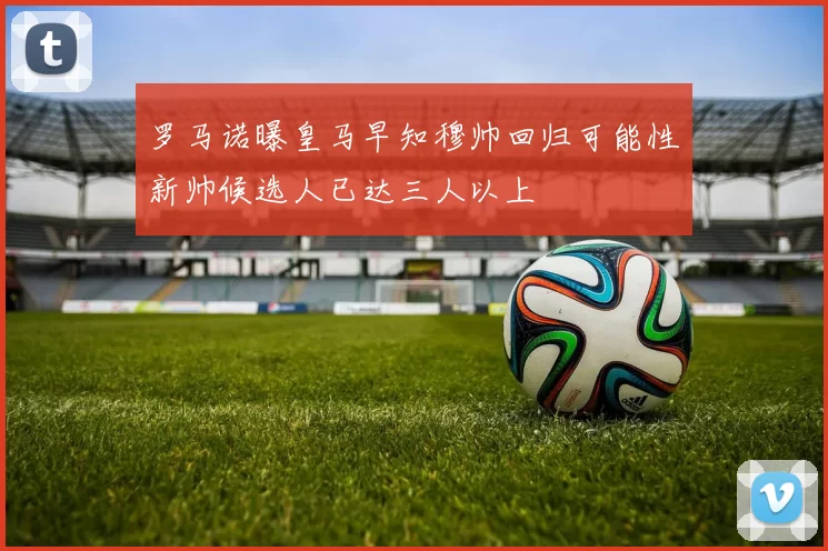 罗马诺曝皇马早知穆帅回归可能性新帅候选人已达三人以上
