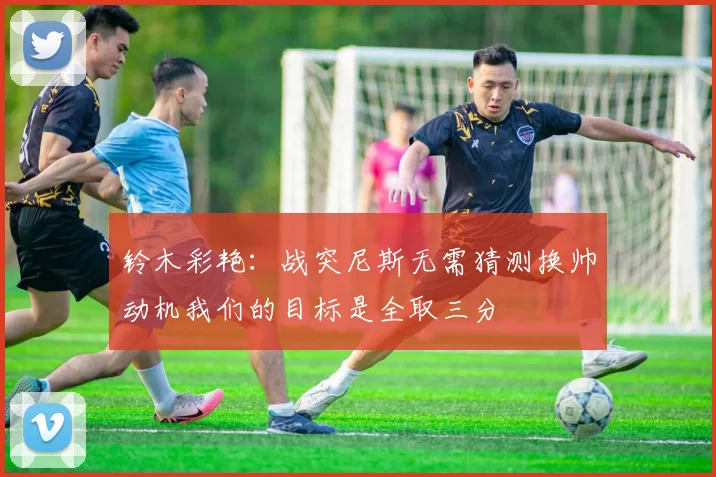 铃木彩艳：战突尼斯无需猜测换帅动机我们的目标是全取三分