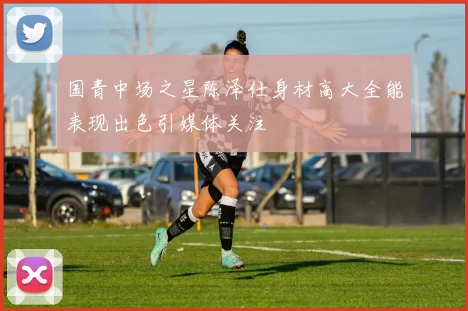 国青中场之星陈泽仕身材高大全能表现出色引媒体关注