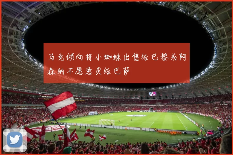 马竞倾向将小蜘蛛出售给巴黎或阿森纳不愿意卖给巴萨