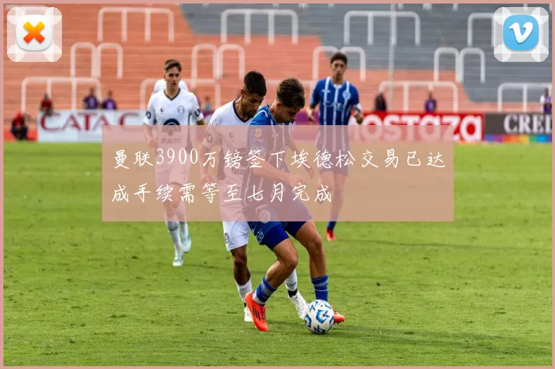 曼联3900万镑签下埃德松交易已达成手续需等至七月完成