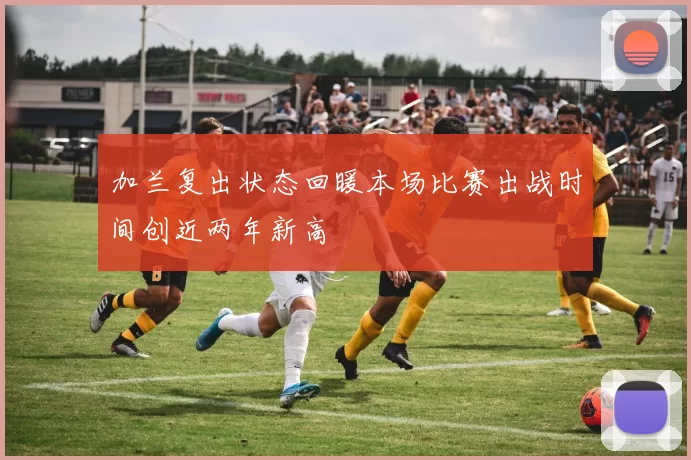 加兰复出状态回暖本场比赛出战时间创近两年新高
