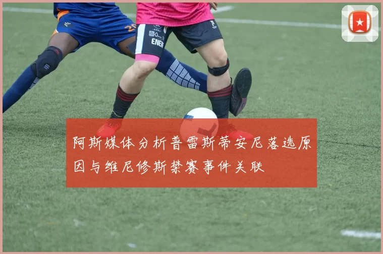 阿斯媒体分析普雷斯蒂安尼落选原因与维尼修斯禁赛事件关联