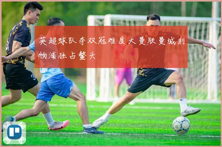 英超球队夺双冠难度大曼联曼城利物浦独占鳌头