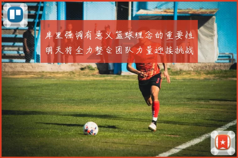 库里强调有意义篮球理念的重要性明天将全力整合团队力量迎接挑战