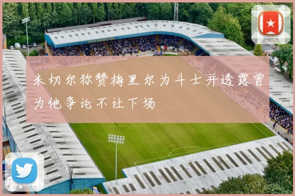 米切尔称赞梅里尔为斗士并透露曾为他争论不让下场
