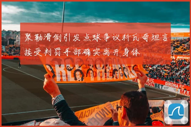 聚勒滑倒引发点球争议科瓦奇坦言接受判罚手部确实离开身体