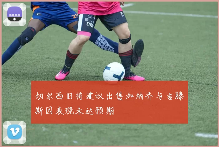 切尔西旧将建议出售加纳乔与吉滕斯因表现未达预期
