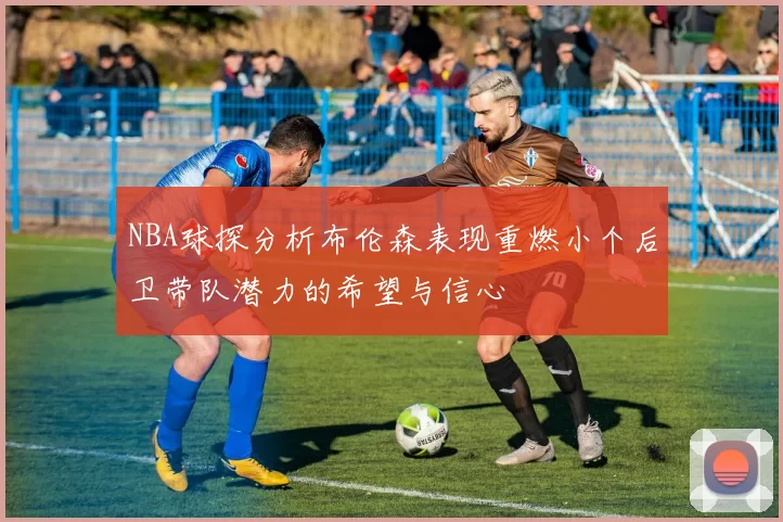 NBA球探分析布伦森表现重燃小个后卫带队潜力的希望与信心