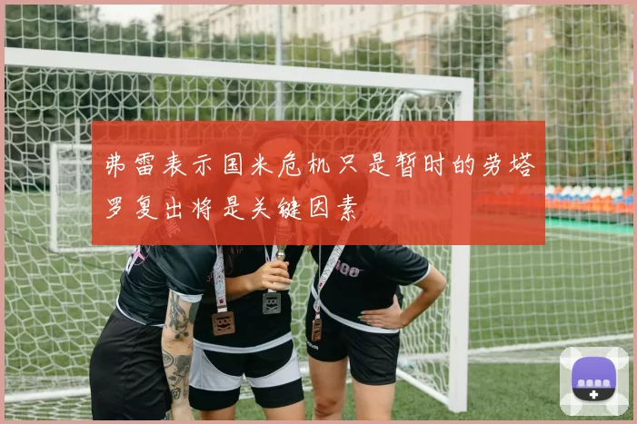 弗雷表示国米危机只是暂时的劳塔罗复出将是关键因素