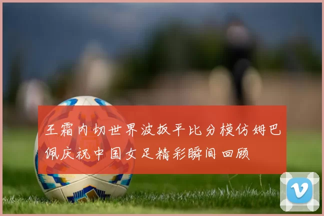 王霜内切世界波扳平比分模仿姆巴佩庆祝中国女足精彩瞬间回顾